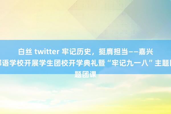 白丝 twitter 牢记历史，挺膺担当——嘉兴番邦语学校开展学生团校开学典礼暨“牢记九一八”主题团课