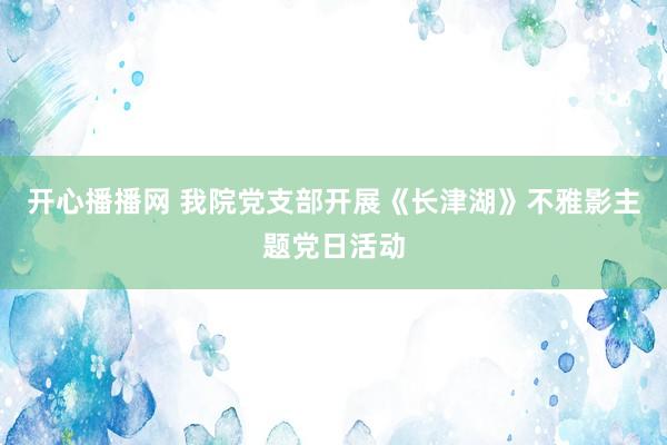 开心播播网 我院党支部开展《长津湖》不雅影主题党日活动