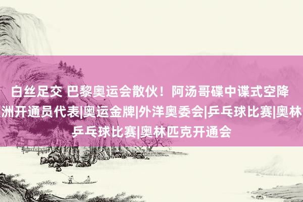 白丝足交 巴黎奥运会散伙！阿汤哥碟中谍式空降 孙颖莎成亚洲开通员代表|奥运金牌|外洋奥委会|乒乓球比赛|奥林匹克开通会