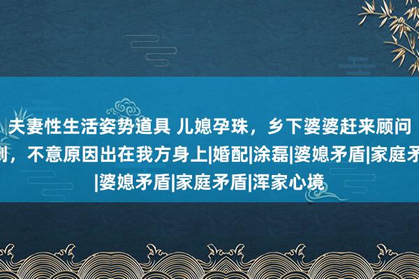 夫妻性生活姿势道具 儿媳孕珠，乡下婆婆赶来顾问却被处处挑刺，不意原因出在我方身上|婚配|涂磊|婆媳矛盾|家庭矛盾|浑家心境