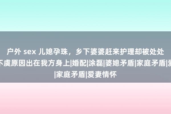 户外 sex 儿媳孕珠，乡下婆婆赶来护理却被处处挑刺，不虞原因出在我方身上|婚配|涂磊|婆媳矛盾|家庭矛盾|爱妻情怀