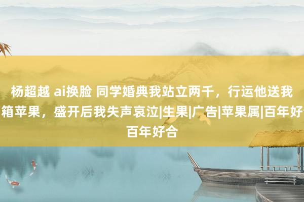 杨超越 ai换脸 同学婚典我站立两千，行运他送我两箱苹果，盛开后我失声哀泣|生果|广告|苹果属|百年好合