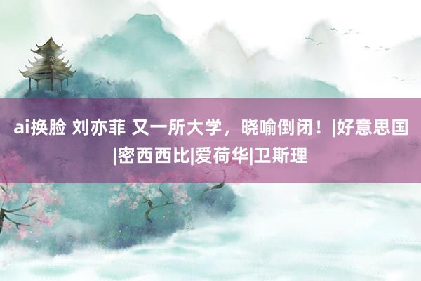 ai换脸 刘亦菲 又一所大学，晓喻倒闭！|好意思国|密西西比|爱荷华|卫斯理