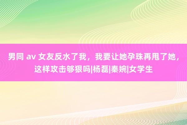 男同 av 女友反水了我，我要让她孕珠再甩了她，这样攻击够狠吗|杨磊|秦婉|女学生