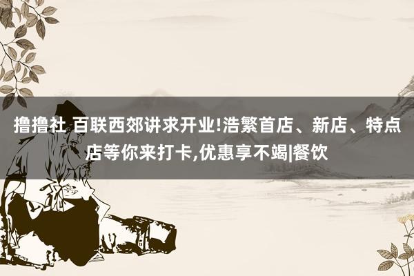 撸撸社 百联西郊讲求开业!浩繁首店、新店、特点店等你来打卡，优惠享不竭|餐饮