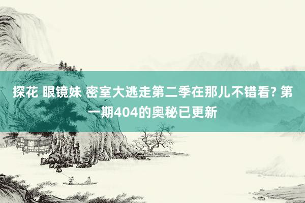 探花 眼镜妹 密室大逃走第二季在那儿不错看? 第一期404的奥秘已更新