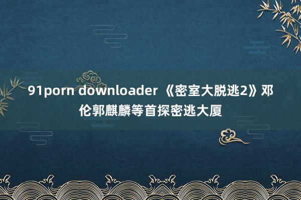 91porn downloader 《密室大脱逃2》邓伦郭麒麟等首探密逃大厦