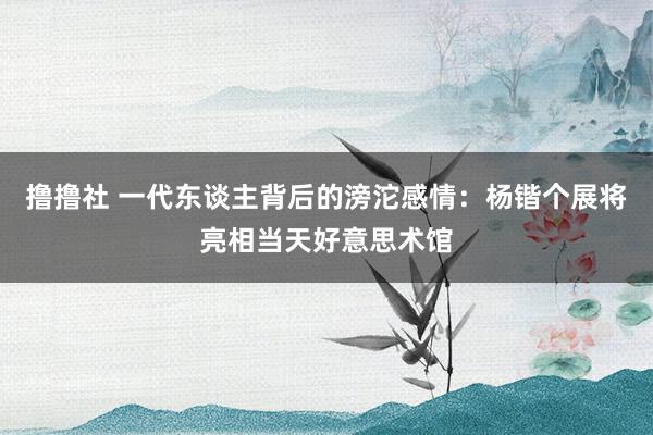 撸撸社 一代东谈主背后的滂沱感情：杨锴个展将亮相当天好意思术馆