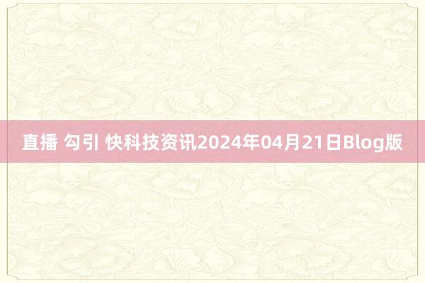 直播 勾引 快科技资讯2024年04月21日Blog版