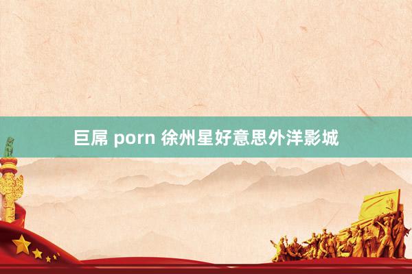 巨屌 porn 徐州星好意思外洋影城