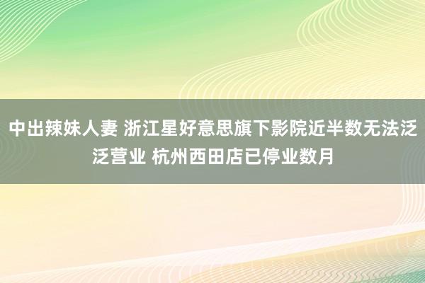 中出辣妹人妻 浙江星好意思旗下影院近半数无法泛泛营业 杭州西田店已停业数月