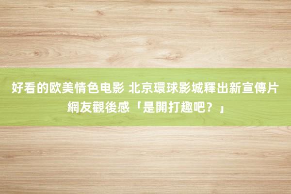 好看的欧美情色电影 北京環球影城釋出新宣傳片　網友觀後感「是開打趣吧？」