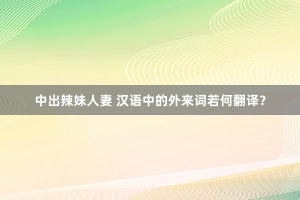 中出辣妹人妻 汉语中的外来词若何翻译？