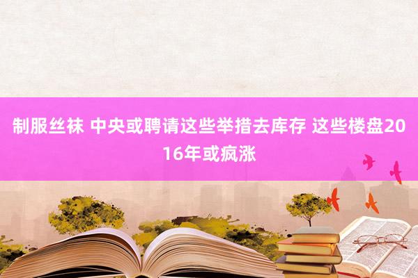 制服丝袜 中央或聘请这些举措去库存 这些楼盘2016年或疯涨