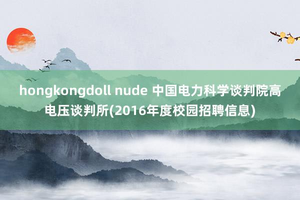 hongkongdoll nude 中国电力科学谈判院高电压谈判所(2016年度校园招聘信息)