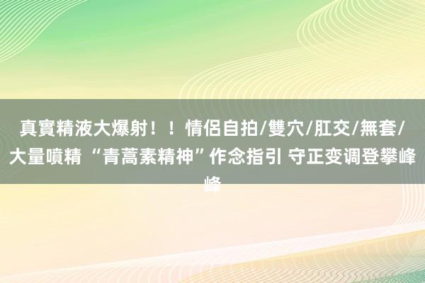 真實精液大爆射！！情侶自拍/雙穴/肛交/無套/大量噴精 “青蒿素精神”作念指引 守正变调登攀峰