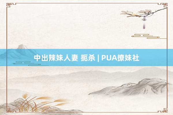 中出辣妹人妻 扼杀 | PUA撩妹社