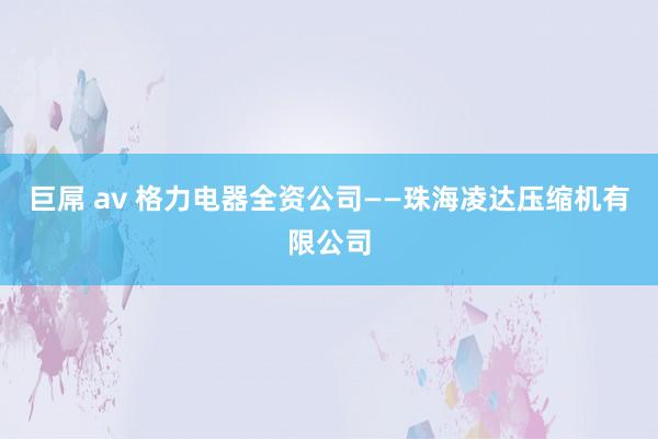 巨屌 av 格力电器全资公司——珠海凌达压缩机有限公司