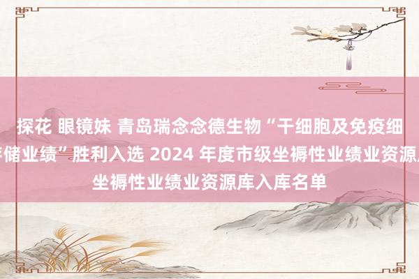 探花 眼镜妹 青岛瑞念念德生物“干细胞及免疫细胞委培及存储业绩”胜利入选 2024 年度市级坐褥性业绩业资源库入库名单