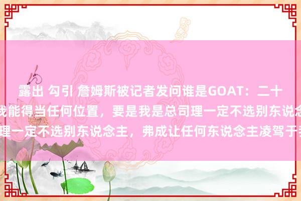 露出 勾引 詹姆斯被记者发问谁是GOAT：二十年里我一直在改动比赛，我能得当任何位置，要是我是总司理一定不选别东说念主，弗成让任何东说念主凌驾于我之上。