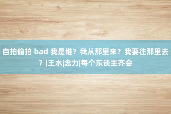 自拍偷拍 bad 我是谁？我从那里来？我要往那里去？|王水|念力|每个东谈主齐会