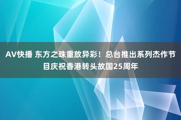 AV快播 东方之珠重放异彩！总台推出系列杰作节目庆祝香港转头故国25周年