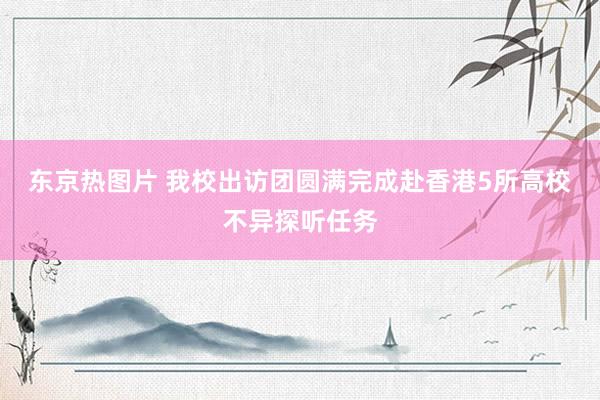 东京热图片 我校出访团圆满完成赴香港5所高校不异探听任务