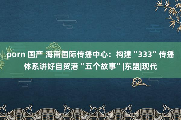 porn 国产 海南国际传播中心：构建“333”传播体系　讲好自贸港“五个故事”|东盟|现代