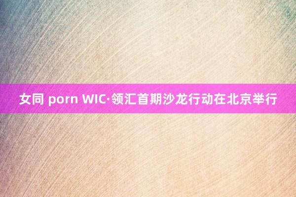 女同 porn WIC·领汇首期沙龙行动在北京举行