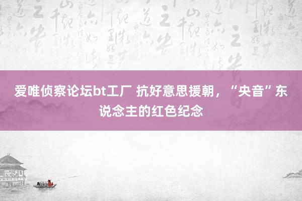 爱唯侦察论坛bt工厂 抗好意思援朝，“央音”东说念主的红色纪念