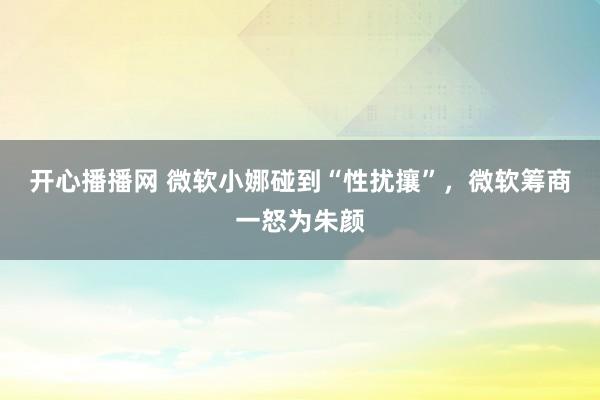 开心播播网 微软小娜碰到“性扰攘”，微软筹商一怒为朱颜